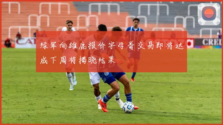 绿军向雄鹿报价字母哥交易即将达成下周将揭晓结果
