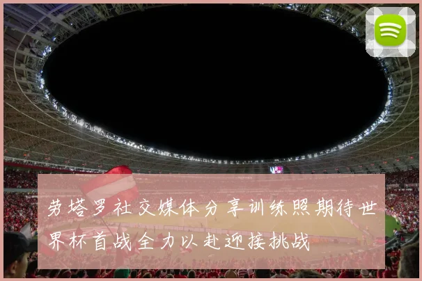 劳塔罗社交媒体分享训练照期待世界杯首战全力以赴迎接挑战