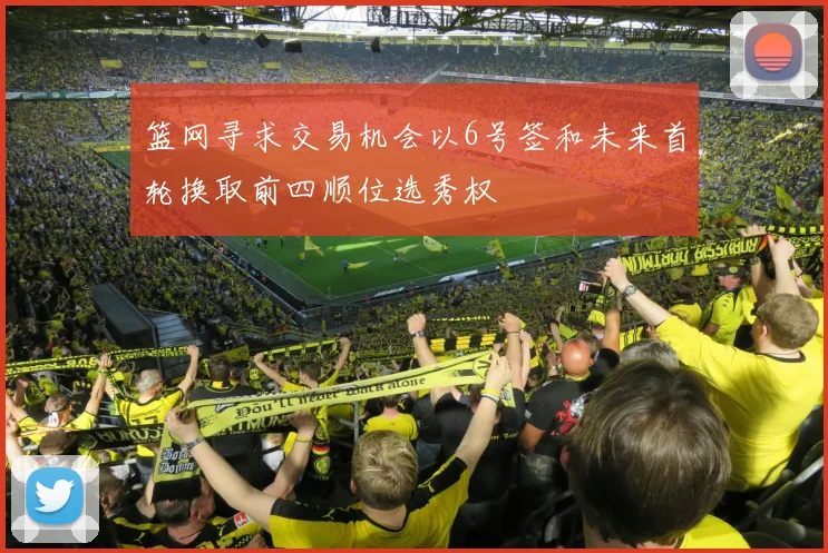 篮网寻求交易机会以6号签和未来首轮换取前四顺位选秀权