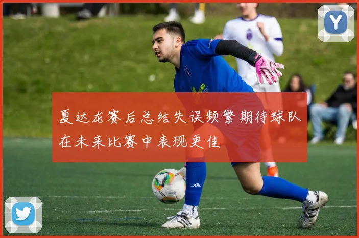 夏达龙赛后总结失误频繁期待球队在未来比赛中表现更佳