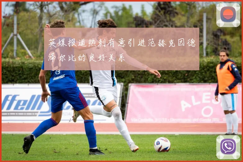 英媒报道热刺有意引进范赫克因德泽尔比的良好关系