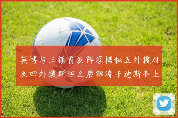 英博与三镇首发阵容揭秘五外援对决四外援斯坦丘廖锦涛卡迪斯齐上阵