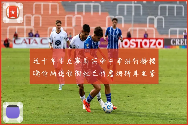 近十年季后赛真实命中率排行榜揭晓伦纳德领衔杜兰特詹姆斯库里紧随其后