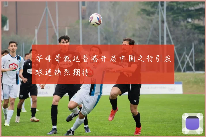 字母哥抵达香港开启中国之行引发球迷热烈期待