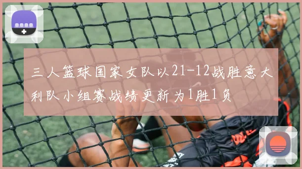三人篮球国家女队以21-12战胜意大利队小组赛战绩更新为1胜1负