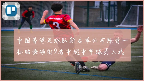 中国香港足球队新名单公布陈晋一孙铭谦领衔9名中超中甲球员入选