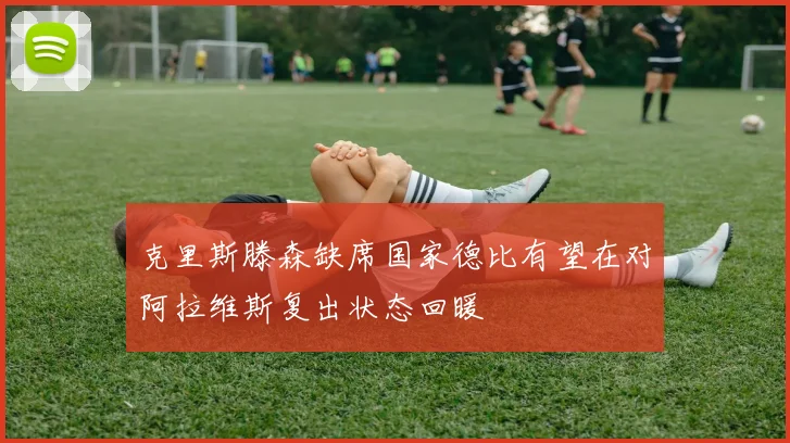 克里斯滕森缺席国家德比有望在对阿拉维斯复出状态回暖