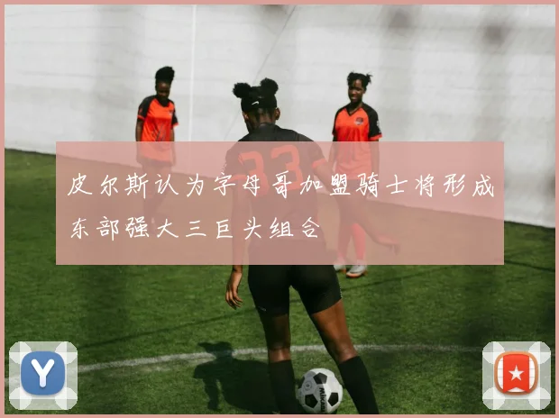 皮尔斯认为字母哥加盟骑士将形成东部强大三巨头组合