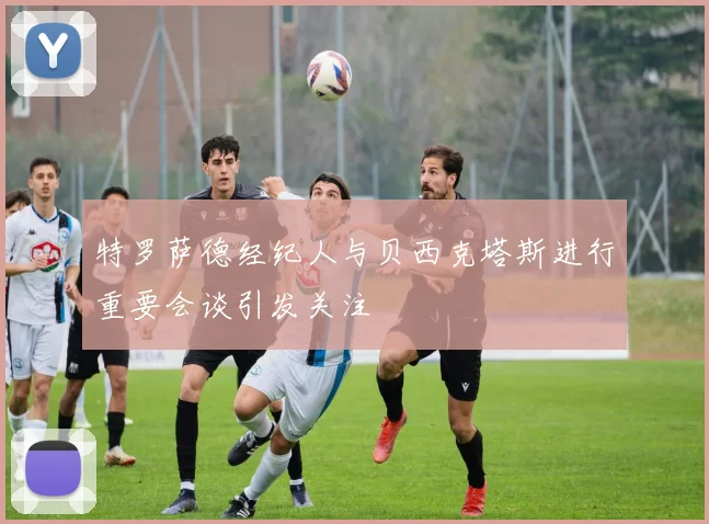 特罗萨德经纪人与贝西克塔斯进行重要会谈引发关注