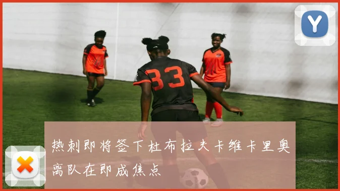 热刺即将签下杜布拉夫卡维卡里奥离队在即成焦点