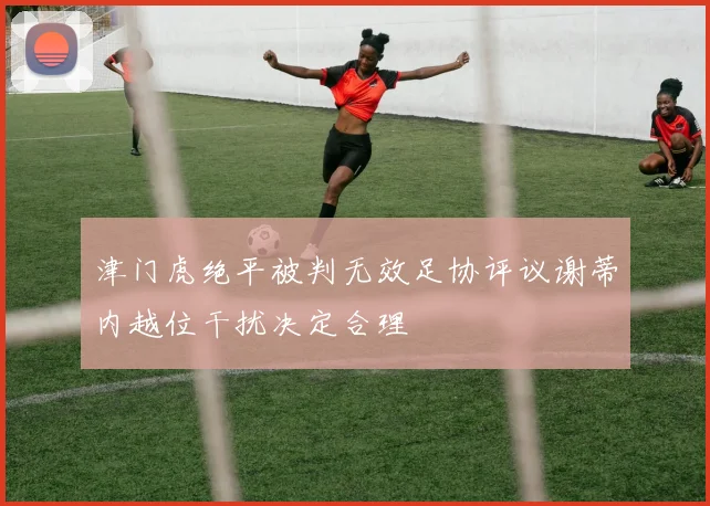 津门虎绝平被判无效足协评议谢蒂内越位干扰决定合理