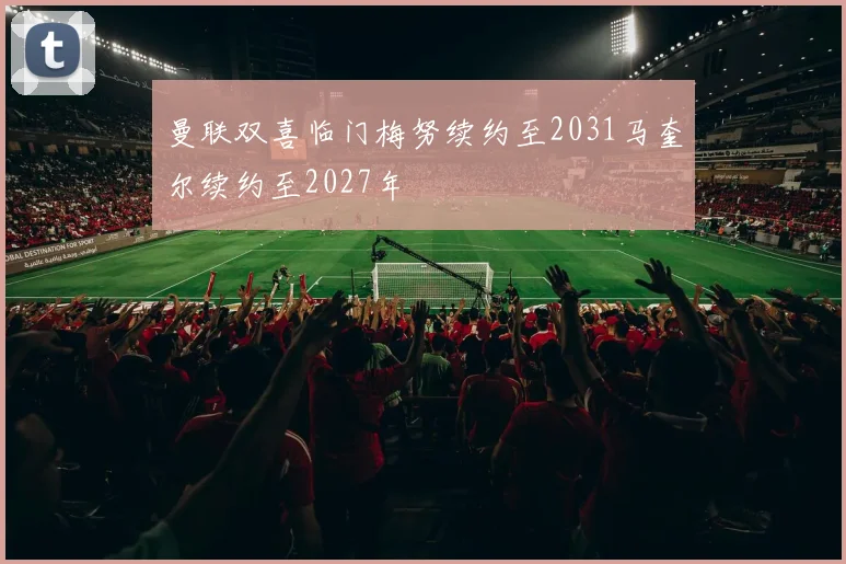 曼联双喜临门梅努续约至2031马奎尔续约至2027年