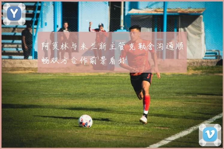 阿莫林与米兰新主管克勒舍沟通顺畅双方合作前景看好