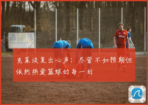 克莱谈复出心声：尽管不如预期但依然热爱篮球的每一刻