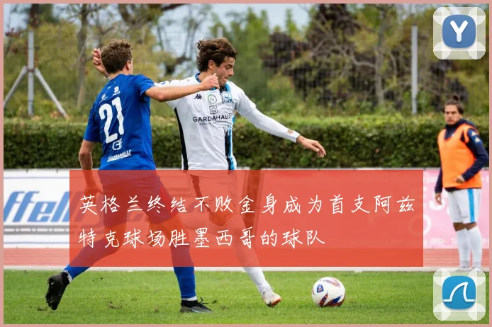 英格兰终结不败金身成为首支阿兹特克球场胜墨西哥的球队