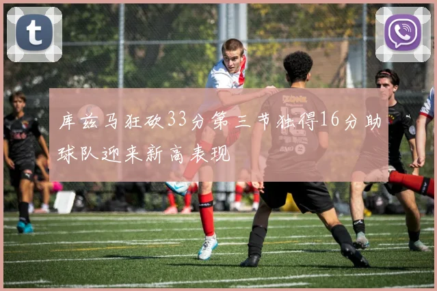 库兹马狂砍33分第三节独得16分助球队迎来新高表现