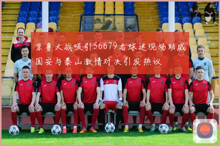 京鲁大战吸引56679名球迷现场助威国安与泰山激情对决引发热议