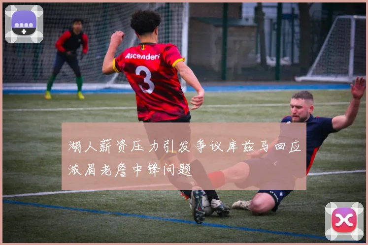 湖人薪资压力引发争议库兹马回应浓眉老詹中锋问题