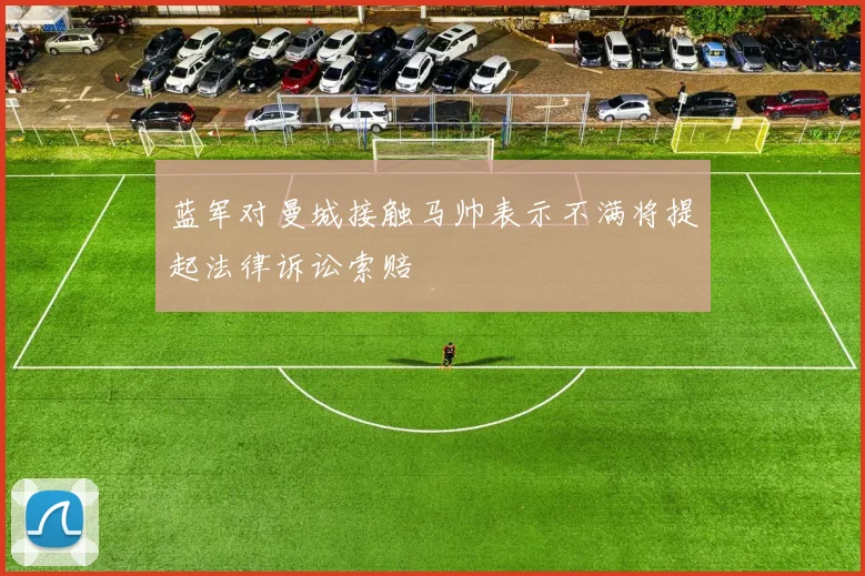蓝军对曼城接触马帅表示不满将提起法律诉讼索赔