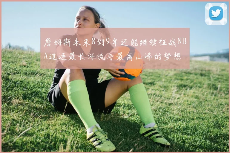詹姆斯未来8到9年还能继续征战NBA追逐最长河流与最高山峰的梦想