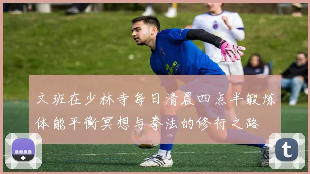 文班在少林寺每日清晨四点半锻炼体能平衡冥想与拳法的修行之路