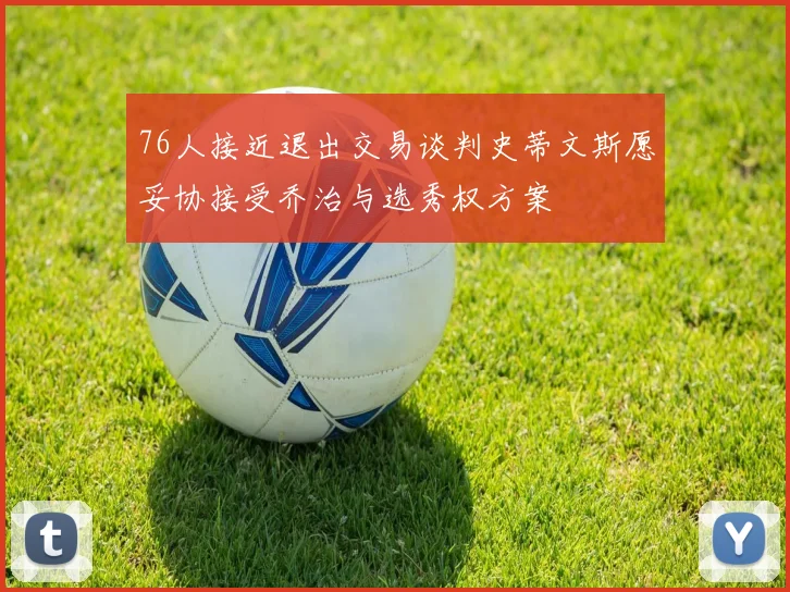 76人接近退出交易谈判史蒂文斯愿妥协接受乔治与选秀权方案