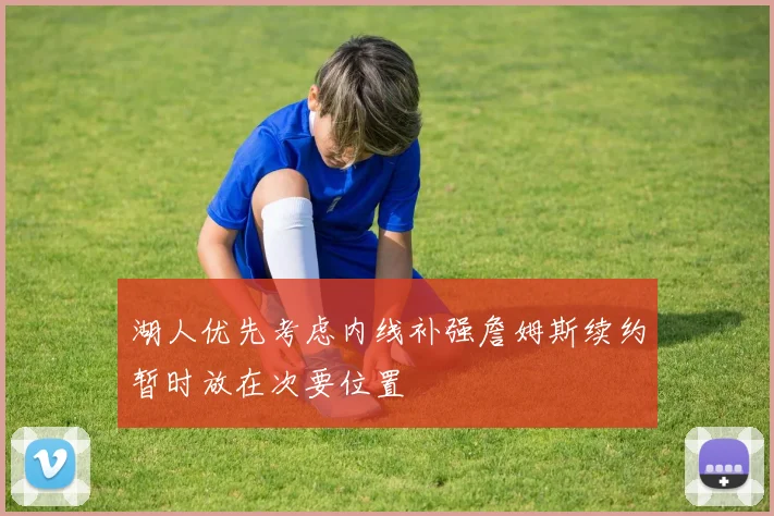 湖人优先考虑内线补强詹姆斯续约暂时放在次要位置