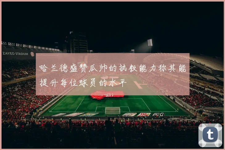 哈兰德盛赞瓜帅的执教能力称其能提升每位球员的水平