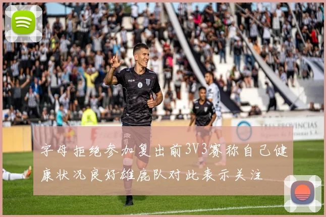 字母拒绝参加复出前3V3赛称自己健康状况良好雄鹿队对此表示关注