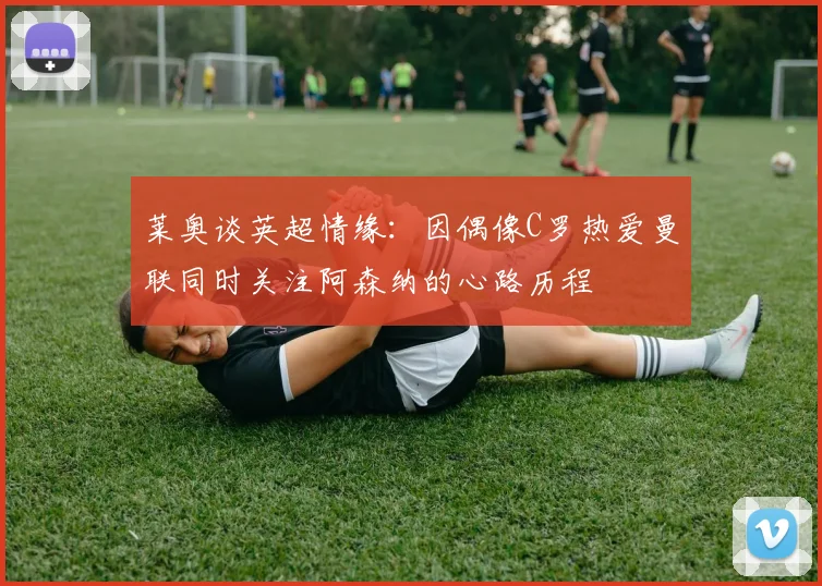 莱奥谈英超情缘：因偶像C罗热爱曼联同时关注阿森纳的心路历程