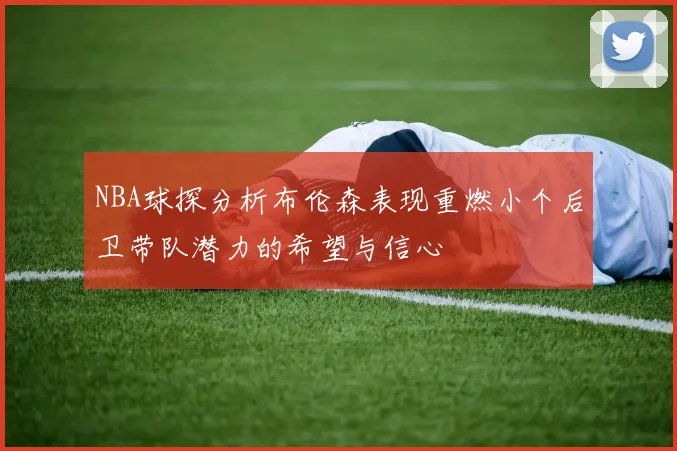 NBA球探分析布伦森表现重燃小个后卫带队潜力的希望与信心