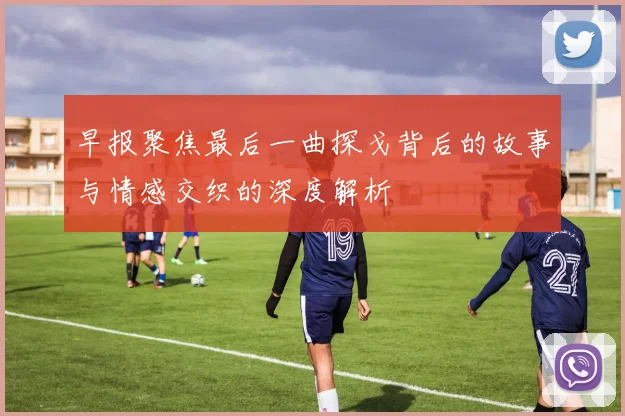 早报聚焦最后一曲探戈背后的故事与情感交织的深度解析