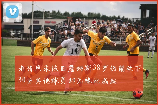 老将风采依旧詹姆斯38岁仍能砍下30分其他球员却无缘此成就