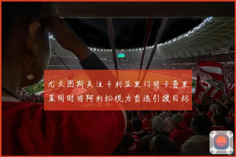 尤文图斯关注卡利亚里门将卡普里莱同时将阿利松视为首选引援目标
