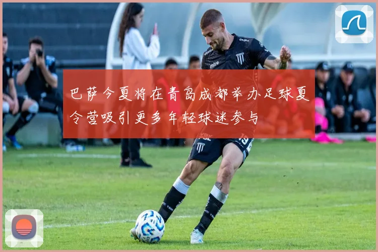巴萨今夏将在青岛成都举办足球夏令营吸引更多年轻球迷参与